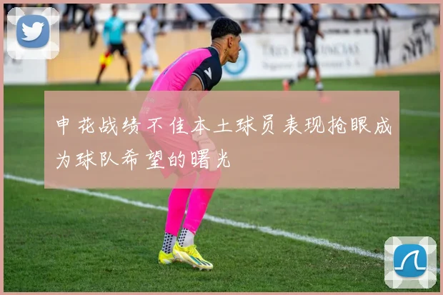 申花战绩不佳本土球员表现抢眼成为球队希望的曙光