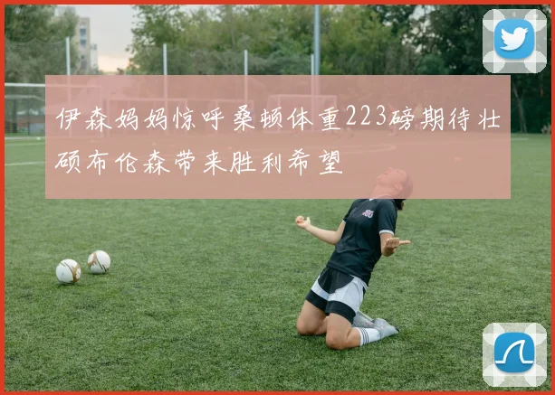 伊森妈妈惊呼桑顿体重223磅期待壮硕布伦森带来胜利希望