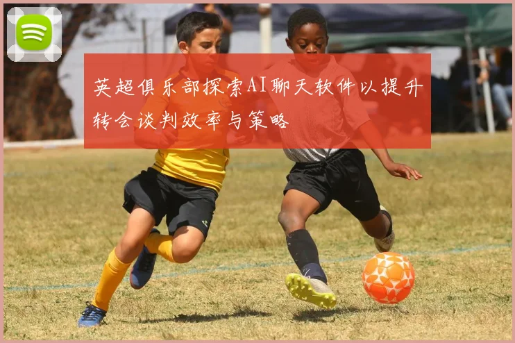 英超俱乐部探索AI聊天软件以提升转会谈判效率与策略