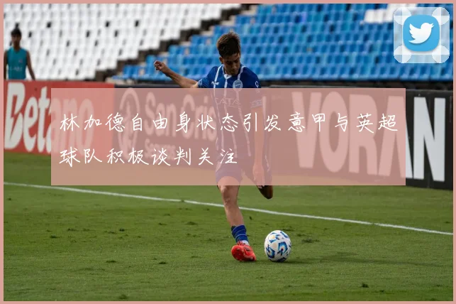 林加德自由身状态引发意甲与英超球队积极谈判关注