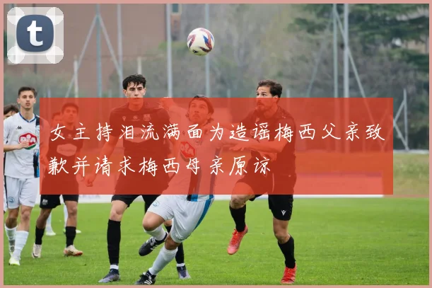 女主持泪流满面为造谣梅西父亲致歉并请求梅西母亲原谅