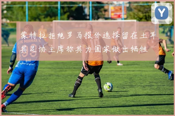 蒙特拉拒绝罗马报价选择留在土耳其足协主席称其为国家做出牺牲