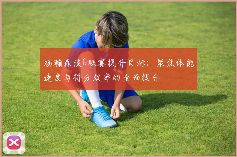 杨瀚森谈G联赛提升目标：聚焦体能速度与得分效率的全面提升