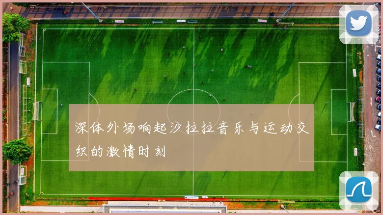 深体外场响起沙拉拉音乐与运动交织的激情时刻