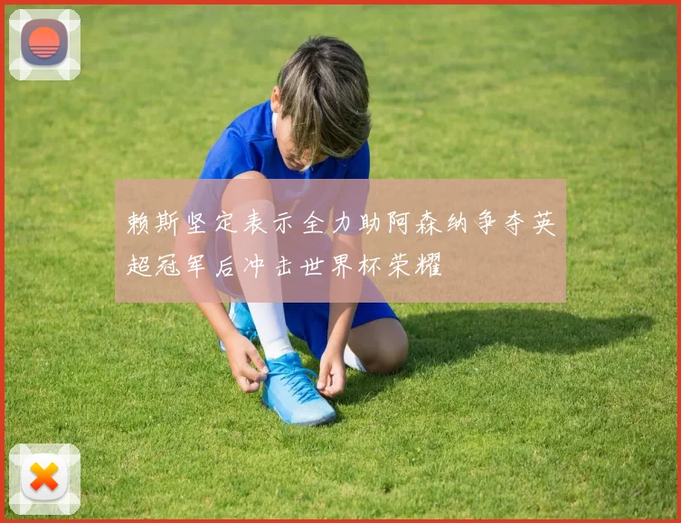 赖斯坚定表示全力助阿森纳争夺英超冠军后冲击世界杯荣耀