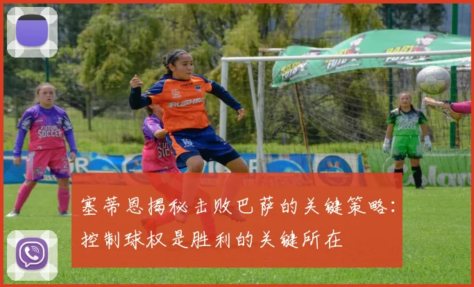 塞蒂恩揭秘击败巴萨的关键策略：控制球权是胜利的关键所在