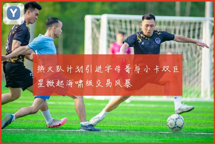 热火队计划引进字母哥与小卡双巨星掀起海啸级交易风暴