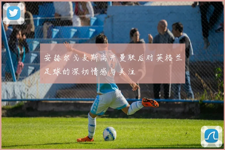 安赫尔戈麦斯离开曼联后对英格兰足球的深切情感与关注