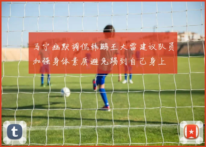 马宁幽默调侃韩鹏王大雷建议队员加强身体素质避免踢到自己身上