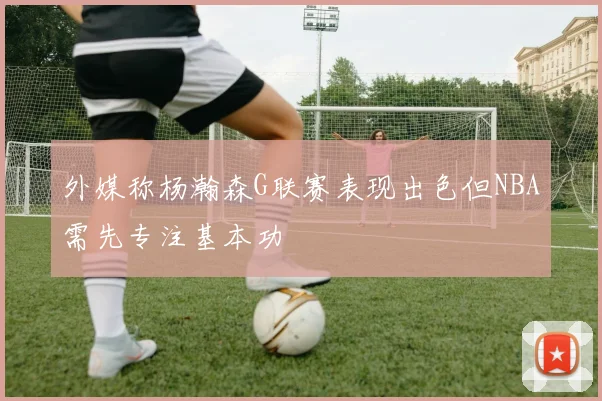 外媒称杨瀚森G联赛表现出色但NBA需先专注基本功