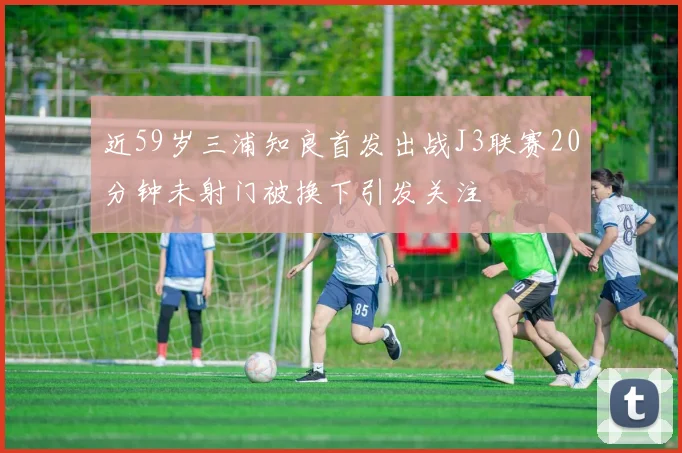 近59岁三浦知良首发出战J3联赛20分钟未射门被换下引发关注