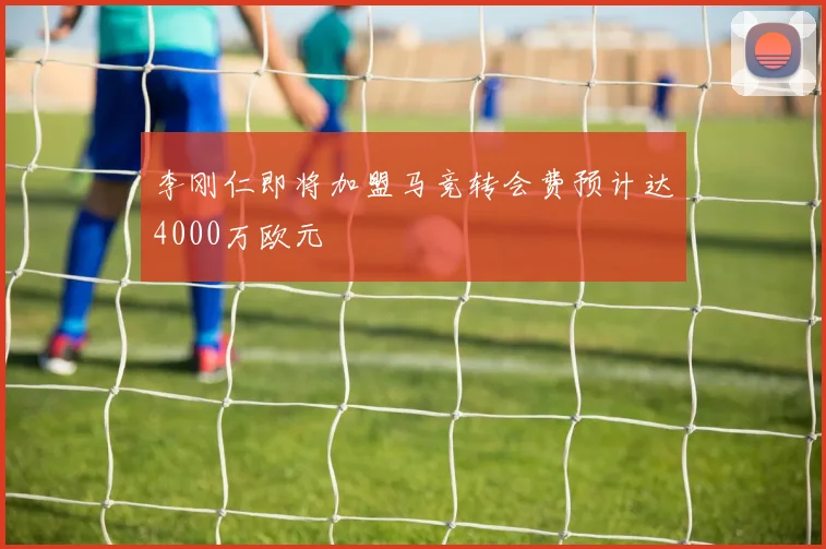 李刚仁即将加盟马竞转会费预计达4000万欧元