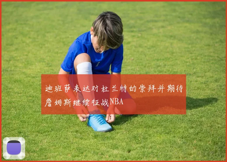 迪班萨表达对杜兰特的崇拜并期待詹姆斯继续征战NBA