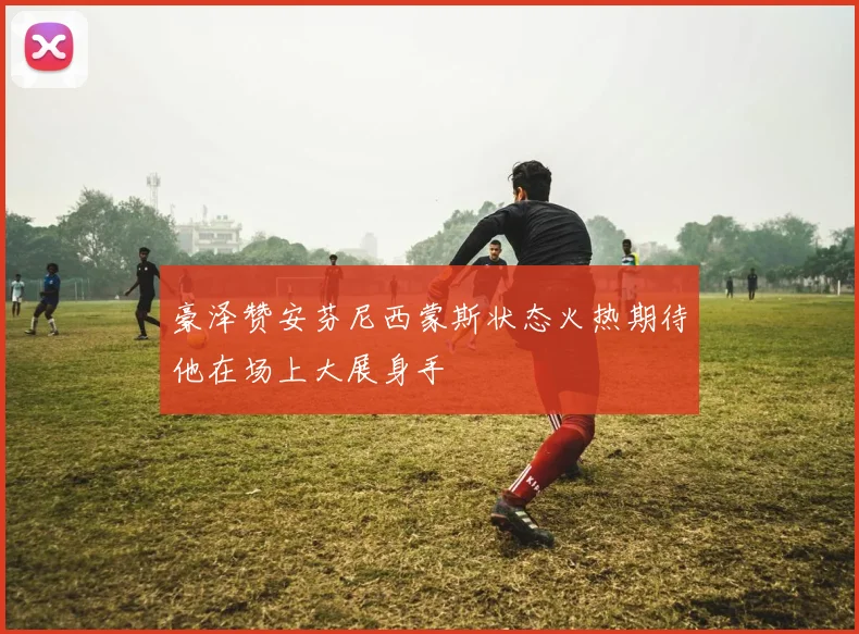 豪泽赞安芬尼西蒙斯状态火热期待他在场上大展身手