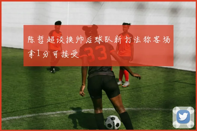 陈哲超谈换帅后球队新打法称客场拿1分可接受