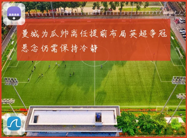 曼城为瓜帅离任提前布局英超争冠悬念仍需保持冷静