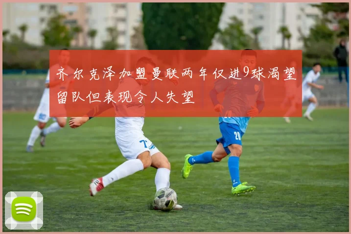 齐尔克泽加盟曼联两年仅进9球渴望留队但表现令人失望