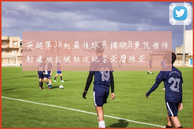 英超第38轮最佳球员揭晓B费凭借传射建功打破助攻纪录荣膺殊荣