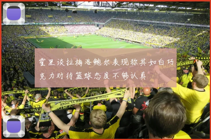 霍里谈拉梅洛鲍尔表现称其如白巧克力对待篮球态度不够认真