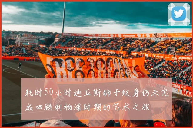 耗时50小时迪亚斯狮子纹身仍未完成回顾利物浦时期的艺术之旅