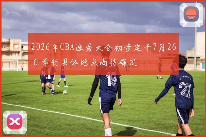 2026年CBA选秀大会初步定于7月26日举行具体地点尚待确定