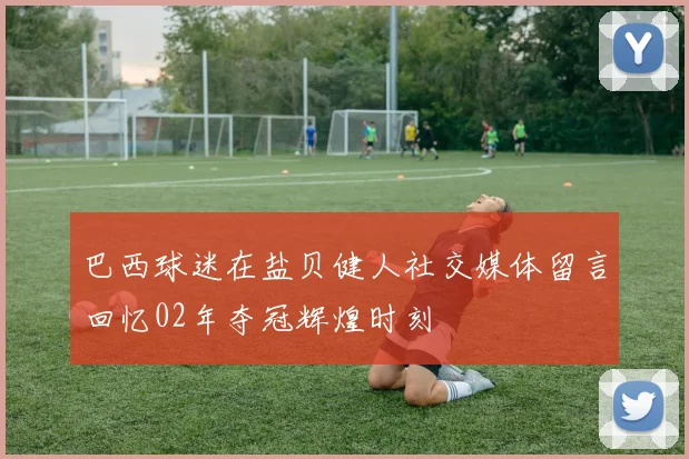 巴西球迷在盐贝健人社交媒体留言回忆02年夺冠辉煌时刻