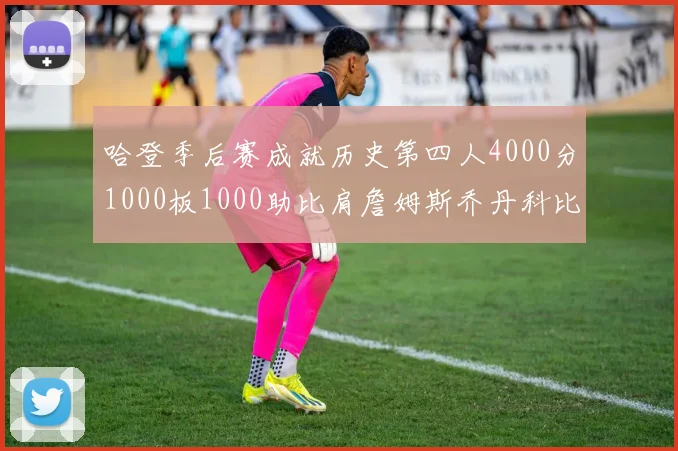 哈登季后赛成就历史第四人4000分1000板1000助比肩詹姆斯乔丹科比