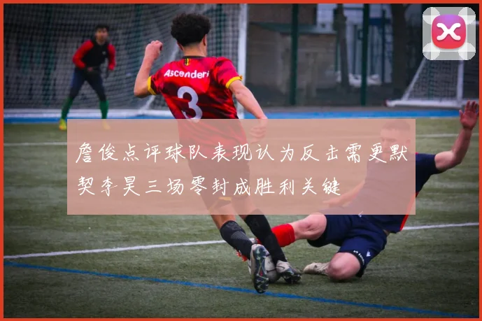 詹俊点评球队表现认为反击需更默契李昊三场零封成胜利关键