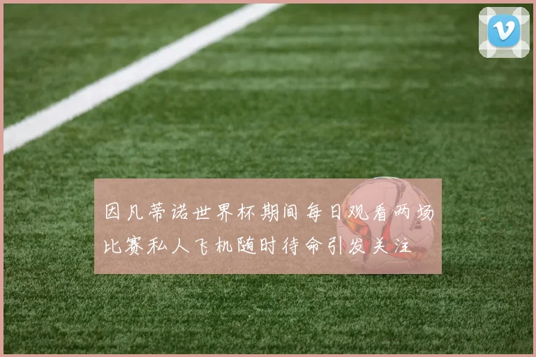 因凡蒂诺世界杯期间每日观看两场比赛私人飞机随时待命引发关注